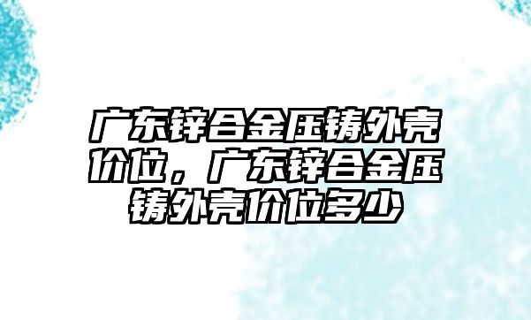 廣東鋅合金壓鑄外殼價位，廣東鋅合金壓鑄外殼價位多少