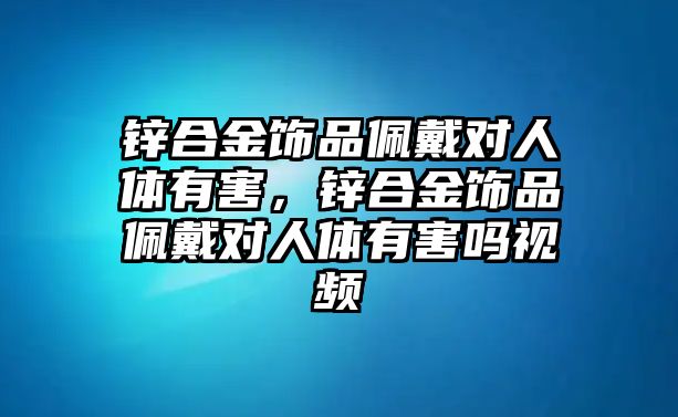 鋅合金飾品佩戴對人體有害，鋅合金飾品佩戴對人體有害嗎視頻