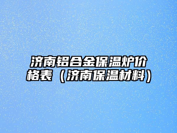 濟(jì)南鋁合金保溫爐價格表（濟(jì)南保溫材料）