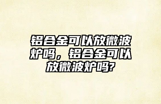 鋁合金可以放微波爐嗎，鋁合金可以放微波爐嗎?