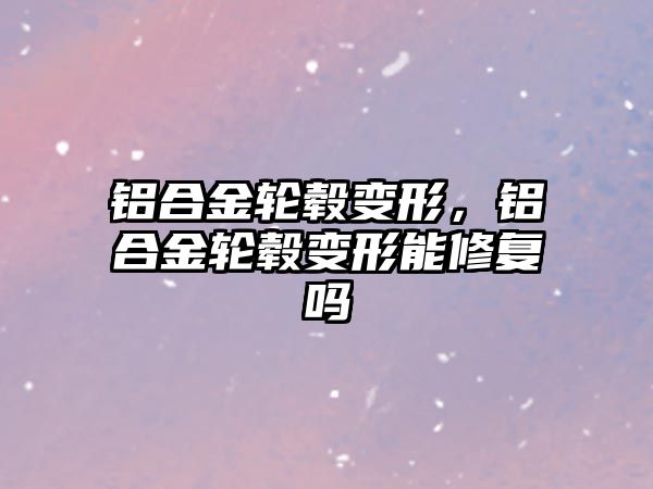 鋁合金輪轂變形，鋁合金輪轂變形能修復(fù)嗎