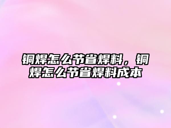 銅焊怎么節(jié)省焊料，銅焊怎么節(jié)省焊料成本