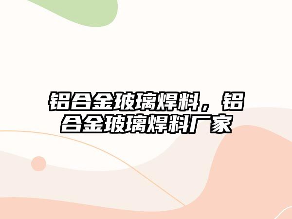 鋁合金玻璃焊料，鋁合金玻璃焊料廠家