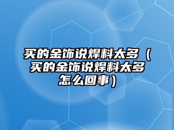 買的金飾說焊料太多（買的金飾說焊料太多怎么回事）