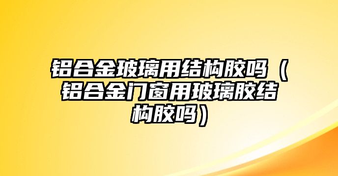 鋁合金玻璃用結構膠嗎（鋁合金門窗用玻璃膠結構膠嗎）