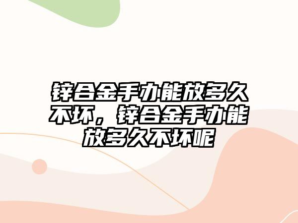 鋅合金手辦能放多久不壞，鋅合金手辦能放多久不壞呢