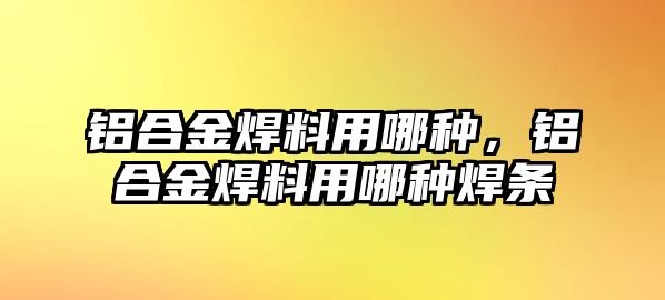 鋁合金焊料用哪種，鋁合金焊料用哪種焊條