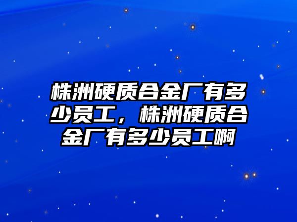 株洲硬質(zhì)合金廠(chǎng)有多少員工，株洲硬質(zhì)合金廠(chǎng)有多少員工啊