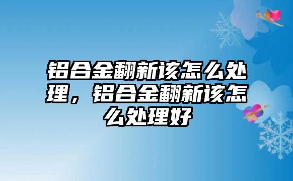 鋁合金翻新該怎么處理，鋁合金翻新該怎么處理好