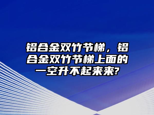 鋁合金雙竹節(jié)梯，鋁合金雙竹節(jié)梯上面的一空升不起來(lái)來(lái)?