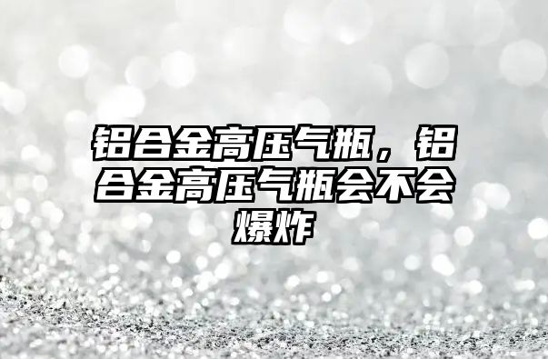 鋁合金高壓氣瓶，鋁合金高壓氣瓶會不會爆炸