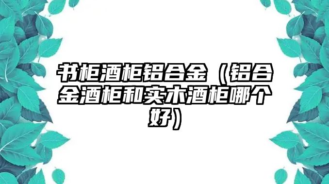 書(shū)柜酒柜鋁合金（鋁合金酒柜和實(shí)木酒柜哪個(gè)好）