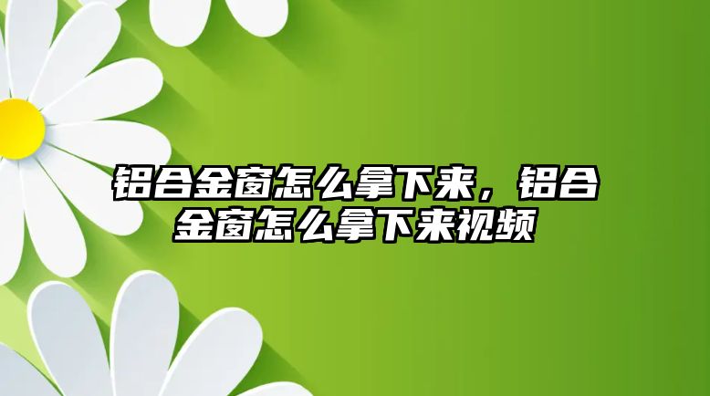 鋁合金窗怎么拿下來，鋁合金窗怎么拿下來視頻