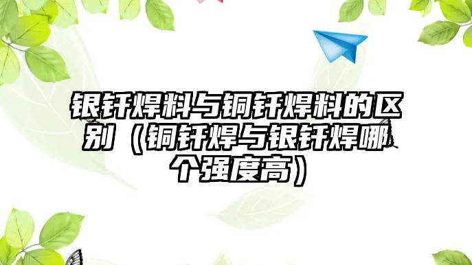 銀釬焊料與銅釬焊料的區(qū)別（銅釬焊與銀釬焊哪個(gè)強(qiáng)度高）