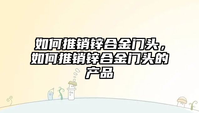 如何推銷鋅合金門頭，如何推銷鋅合金門頭的產(chǎn)品