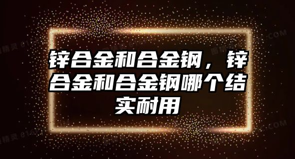 鋅合金和合金鋼，鋅合金和合金鋼哪個結(jié)實(shí)耐用