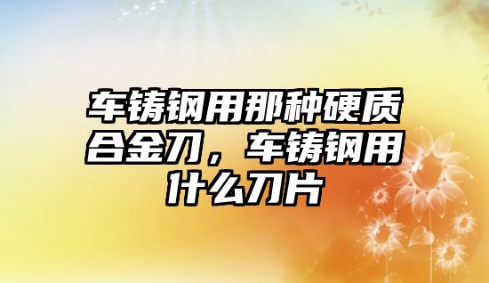 車鑄鋼用那種硬質合金刀，車鑄鋼用什么刀片