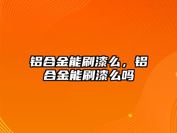 鋁合金能刷漆么，鋁合金能刷漆么嗎