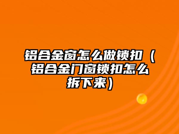 鋁合金窗怎么做鎖扣（鋁合金門窗鎖扣怎么拆下來）