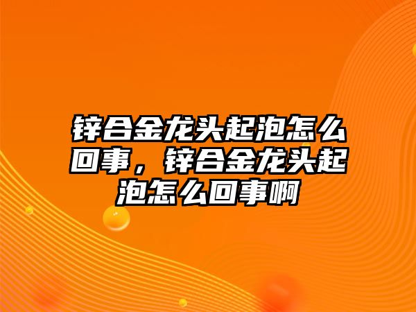 鋅合金龍頭起泡怎么回事，鋅合金龍頭起泡怎么回事啊