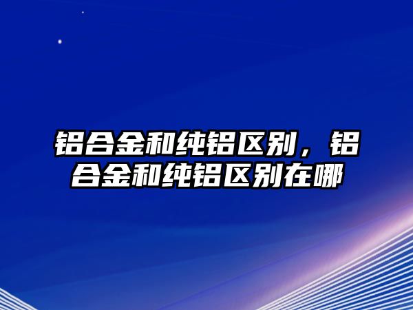 鋁合金和純鋁區(qū)別，鋁合金和純鋁區(qū)別在哪