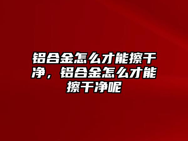 鋁合金怎么才能擦干凈，鋁合金怎么才能擦干凈呢