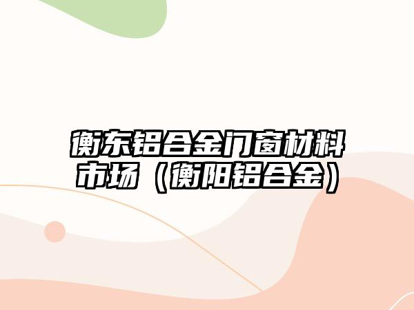 衡東鋁合金門窗材料市場(chǎng)（衡陽(yáng)鋁合金）