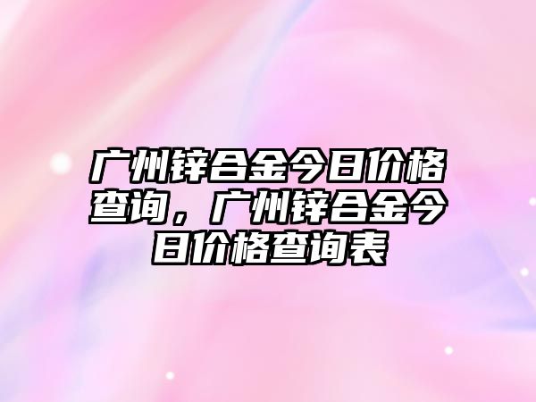 廣州鋅合金今日價格查詢，廣州鋅合金今日價格查詢表