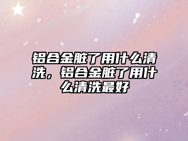 鋁合金臟了用什么清洗，鋁合金臟了用什么清洗最好