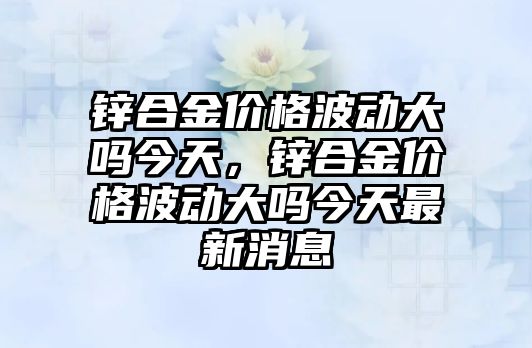 鋅合金價格波動大嗎今天，鋅合金價格波動大嗎今天最新消息