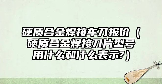 硬質(zhì)合金焊接車刀報價（硬質(zhì)合金焊接刀片型號用什么和什么表示?）