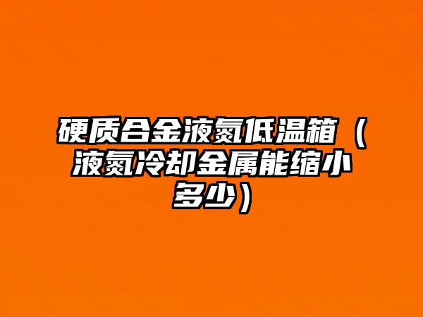 硬質(zhì)合金液氮低溫箱（液氮冷卻金屬能縮小多少）