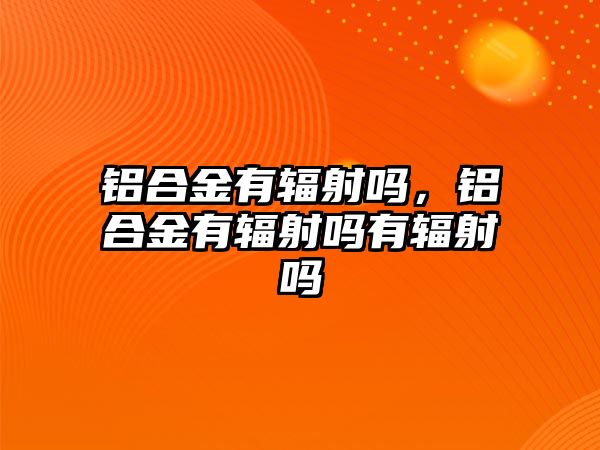 鋁合金有輻射嗎，鋁合金有輻射嗎有輻射嗎