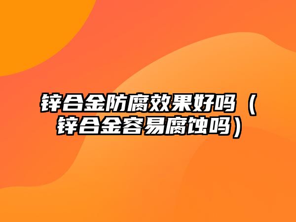 鋅合金防腐效果好嗎（鋅合金容易腐蝕嗎）