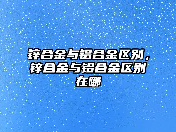 鋅合金與鋁合金區(qū)別，鋅合金與鋁合金區(qū)別在哪