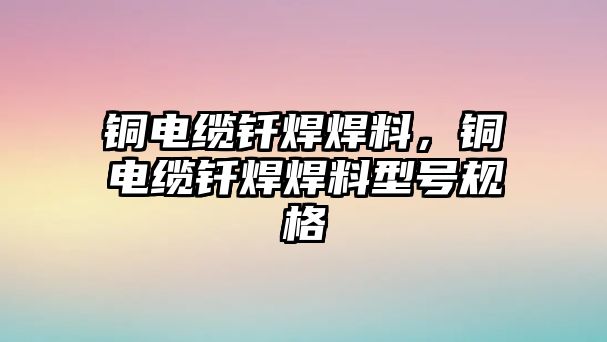 銅電纜釬焊焊料，銅電纜釬焊焊料型號規(guī)格