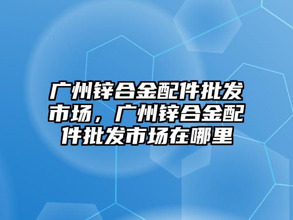 廣州鋅合金配件批發(fā)市場，廣州鋅合金配件批發(fā)市場在哪里