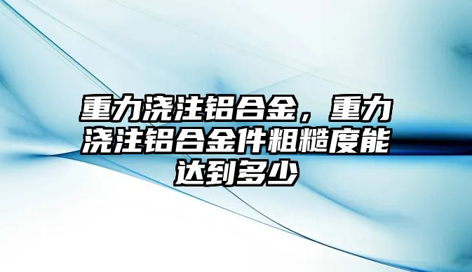 重力澆注鋁合金，重力澆注鋁合金件粗糙度能達到多少