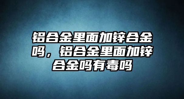 鋁合金里面加鋅合金嗎，鋁合金里面加鋅合金嗎有毒嗎