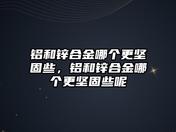 鋁和鋅合金哪個更堅固些，鋁和鋅合金哪個更堅固些呢