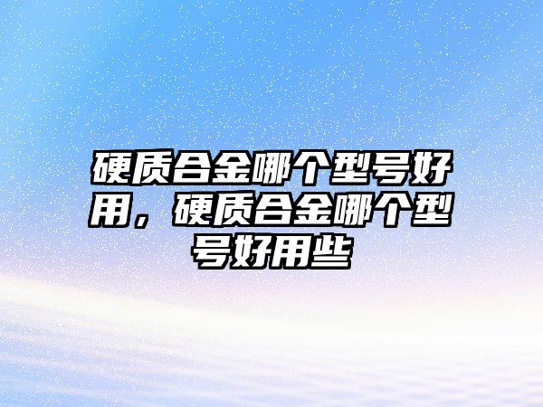 硬質(zhì)合金哪個(gè)型號(hào)好用，硬質(zhì)合金哪個(gè)型號(hào)好用些