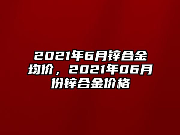 2021年6月鋅合金均價，2021年06月份鋅合金價格