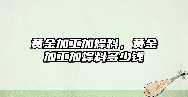 黃金加工加焊料，黃金加工加焊料多少錢