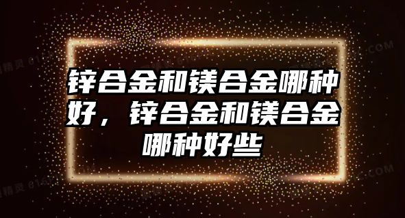 鋅合金和鎂合金哪種好，鋅合金和鎂合金哪種好些