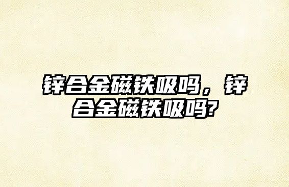 鋅合金磁鐵吸嗎，鋅合金磁鐵吸嗎?