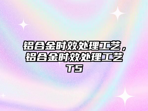 鋁合金時(shí)效處理工藝，鋁合金時(shí)效處理工藝T5