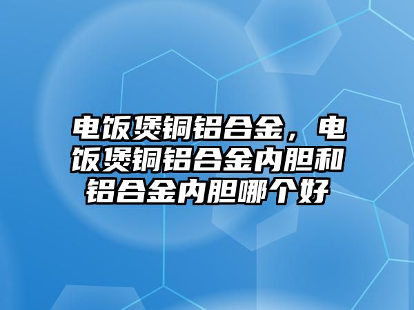 電飯煲銅鋁合金，電飯煲銅鋁合金內(nèi)膽和鋁合金內(nèi)膽哪個好