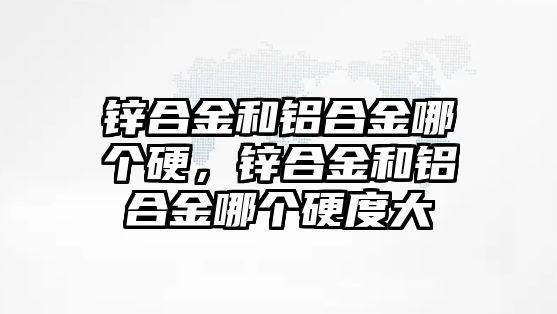 鋅合金和鋁合金哪個硬，鋅合金和鋁合金哪個硬度大