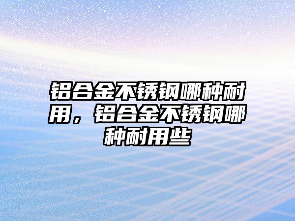 鋁合金不銹鋼哪種耐用，鋁合金不銹鋼哪種耐用些