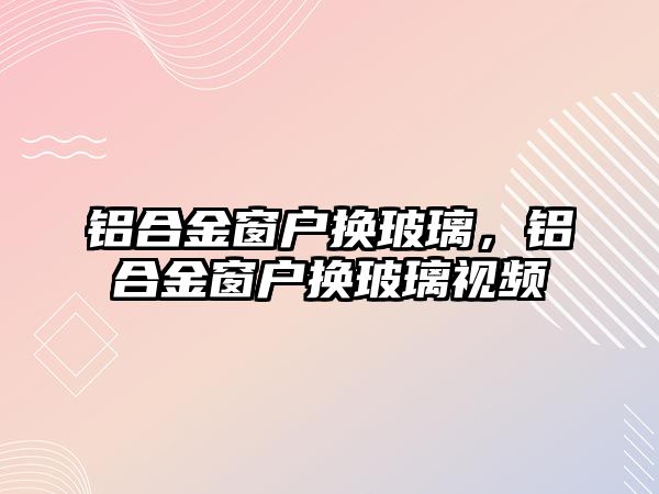 鋁合金窗戶換玻璃，鋁合金窗戶換玻璃視頻